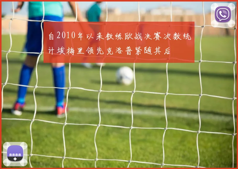 自2010年以来教练欧战决赛次数统计埃梅里领先克洛普紧随其后