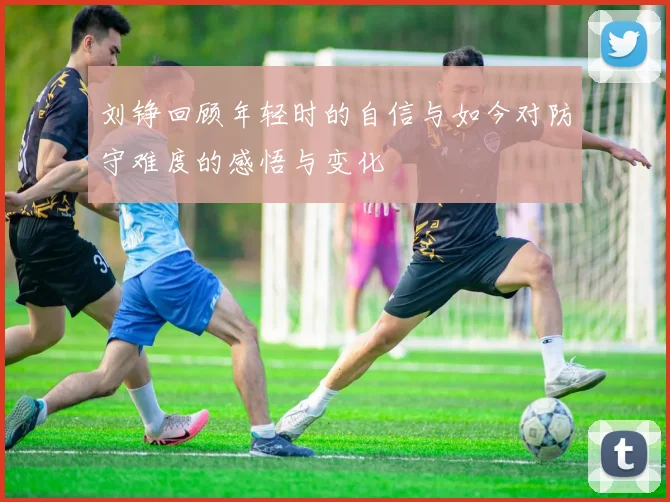 刘铮回顾年轻时的自信与如今对防守难度的感悟与变化