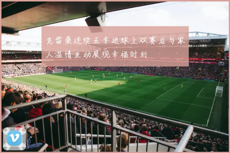 克雷桑连续五季进球上双赛后与家人温情互动展现幸福时刻