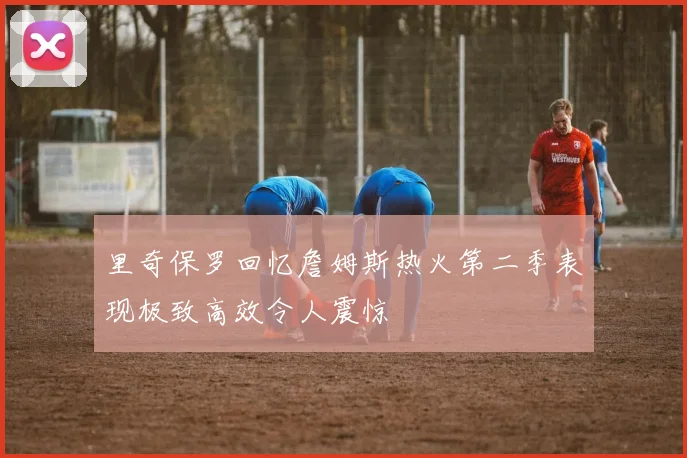 里奇保罗回忆詹姆斯热火第二季表现极致高效令人震惊