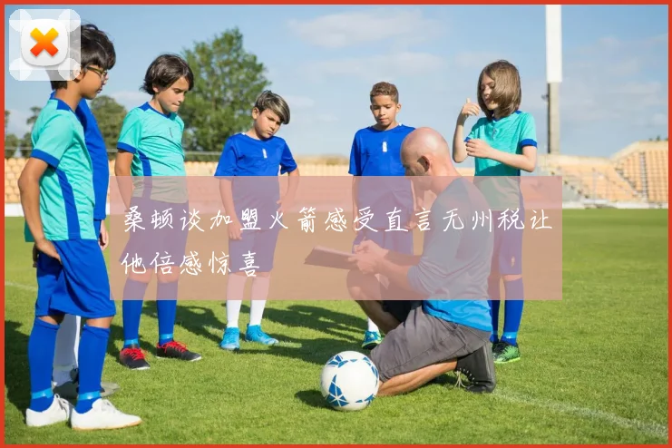 桑顿谈加盟火箭感受直言无州税让他倍感惊喜