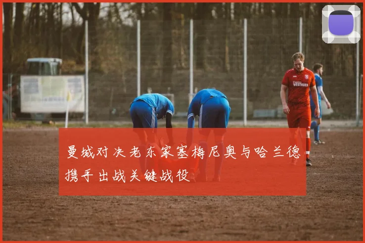 曼城对决老东家塞梅尼奥与哈兰德携手出战关键战役