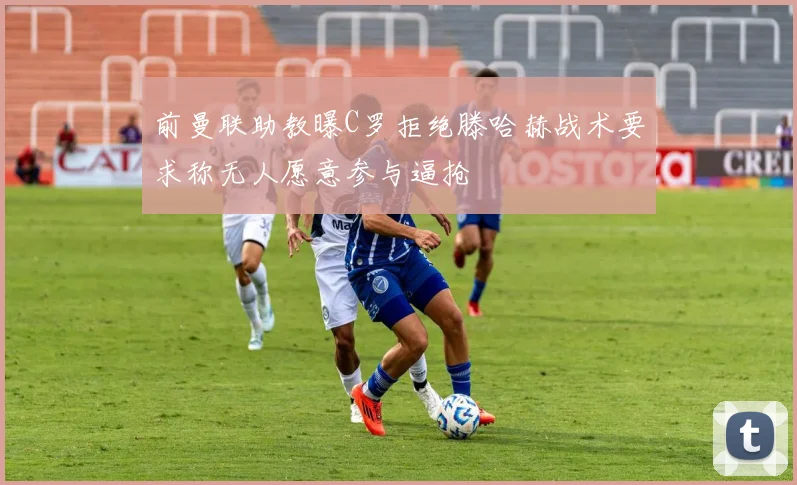 前曼联助教曝C罗拒绝滕哈赫战术要求称无人愿意参与逼抢