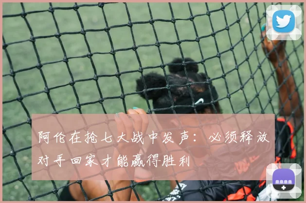 阿伦在抢七大战中发声：必须释放对手回家才能赢得胜利