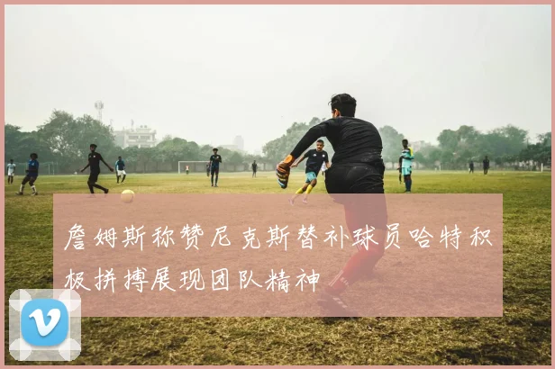 詹姆斯称赞尼克斯替补球员哈特积极拼搏展现团队精神