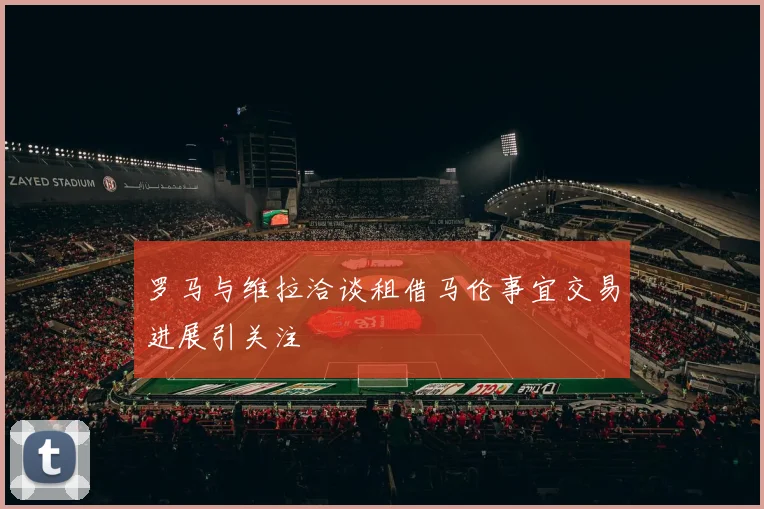 罗马与维拉洽谈租借马伦事宜交易进展引关注