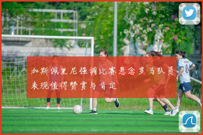 加斯佩里尼强调比赛悬念罗马队员表现值得赞赏与肯定