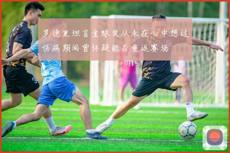 罗德里坦言金球奖从未在心中想过伤病期间曾怀疑能否重返赛场