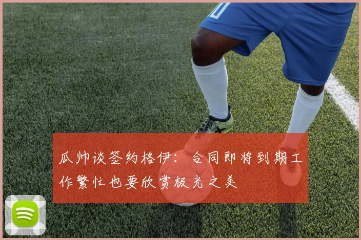 瓜帅谈签约格伊：合同即将到期工作繁忙也要欣赏极光之美