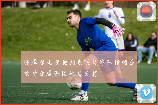 德泽尔比谈裁判表现与球队情绪亲吻特尔展现团结与支持