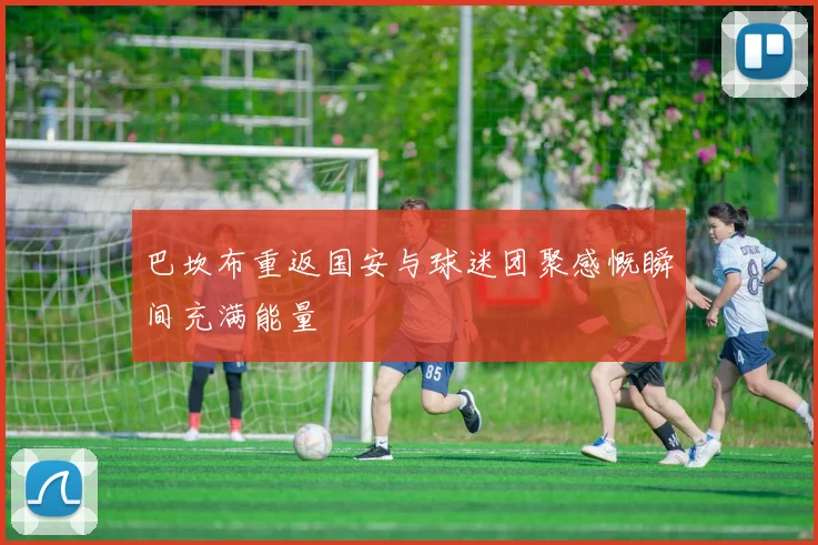 巴坎布重返国安与球迷团聚感慨瞬间充满能量