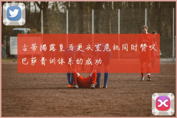 古蒂揭露皇马更衣室危机同时赞叹巴萨青训体系的成功