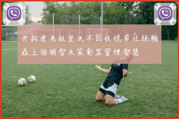 开拓者老板坚决不因收视率让杨瀚森上场明智决策彰显管理智慧